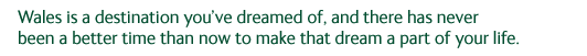 Wales is a destination you've dreamed of, and there has never been a better time than now to make that dream a part of your life.