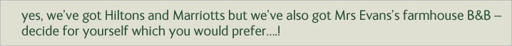 Yes, we’ve got Hiltons and Marriotts but we’ve also got Mrs Evans’s farmhouse B&B – decide for yourself which you would prefer….!